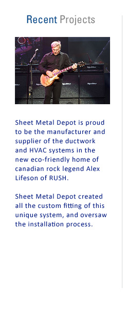 Recent Projects: Sheet Metal Depot is proud to be the manufacturer and supplier of the ductwork and HVAC systems in the new eco-friendly home of Canadian rock legend Alex Lifeson of RUSH. Sheet Metal Depot created all the custom fitting of this unique system, and oversaw the installation process.